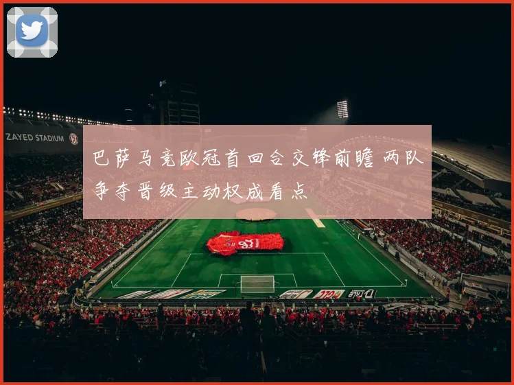 巴萨马竞欧冠首回合交锋前瞻 两队争夺晋级主动权成看点