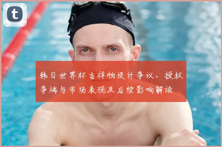 韩日世界杯吉祥物设计争议、授权争端与市场表现及后续影响解读