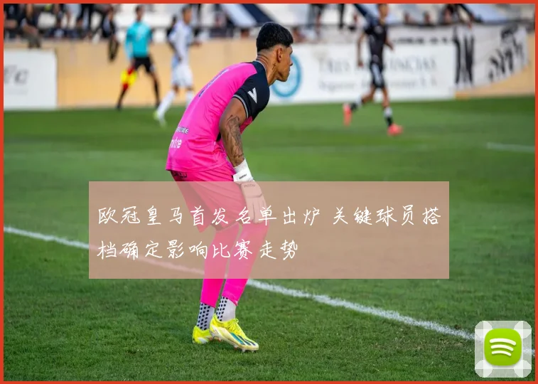 欧冠皇马首发名单出炉 关键球员搭档确定影响比赛走势