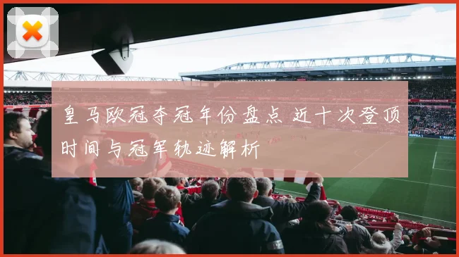 皇马欧冠夺冠年份盘点 近十次登顶时间与冠军轨迹解析
