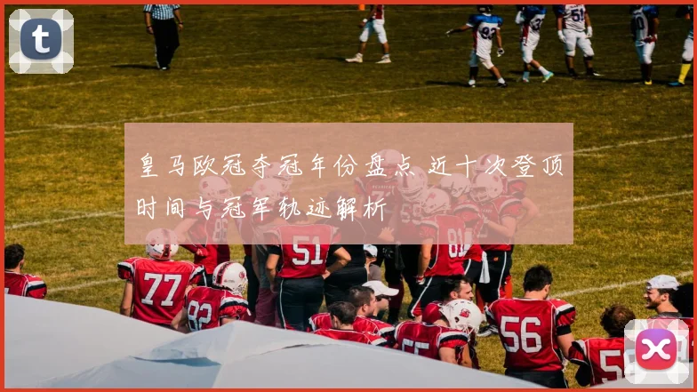 皇马欧冠夺冠年份盘点 近十次登顶时间与冠军轨迹解析