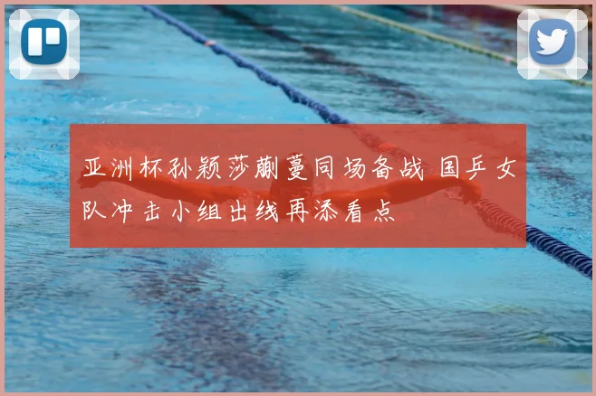 亚洲杯孙颖莎蒯蔓同场备战 国乒女队冲击小组出线再添看点