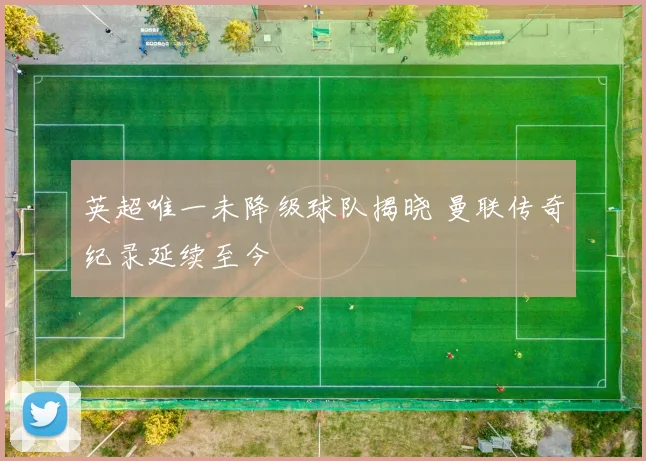 英超唯一未降级球队揭晓 曼联传奇纪录延续至今