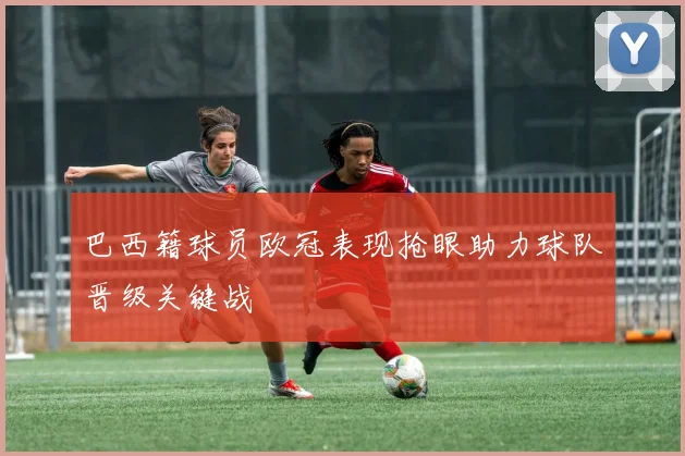 巴西籍球员欧冠表现抢眼助力球队晋级关键战