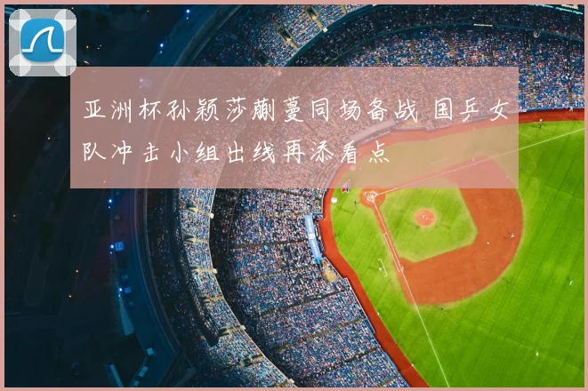 亚洲杯孙颖莎蒯蔓同场备战 国乒女队冲击小组出线再添看点