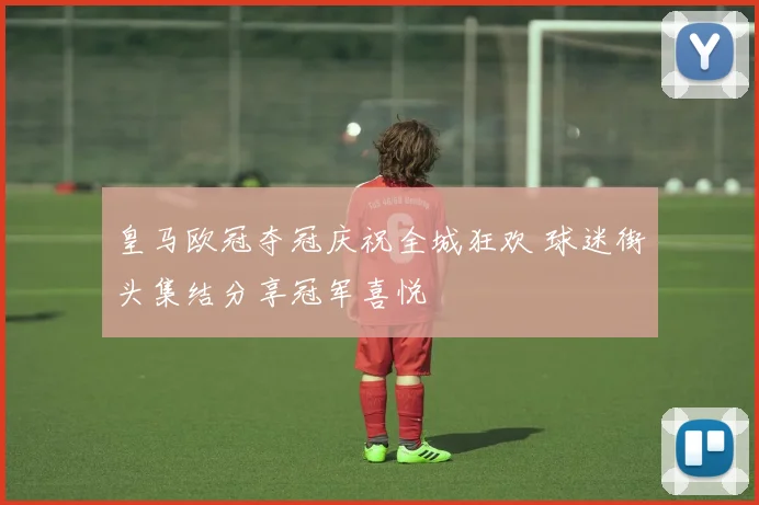 皇马欧冠夺冠庆祝全城狂欢 球迷街头集结分享冠军喜悦