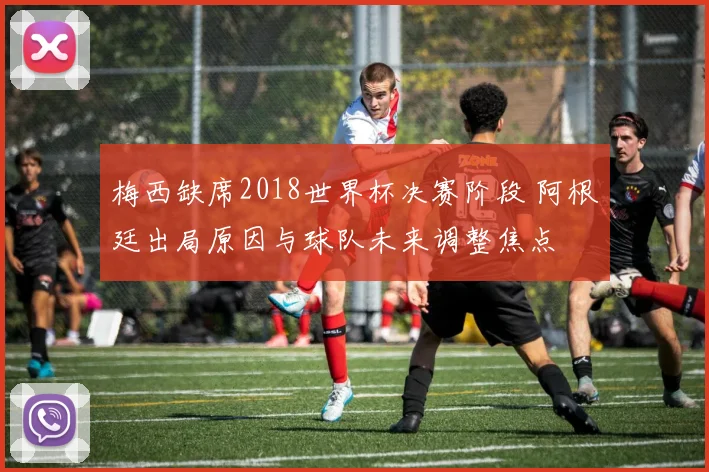 梅西缺席2018世界杯决赛阶段 阿根廷出局原因与球队未来调整焦点