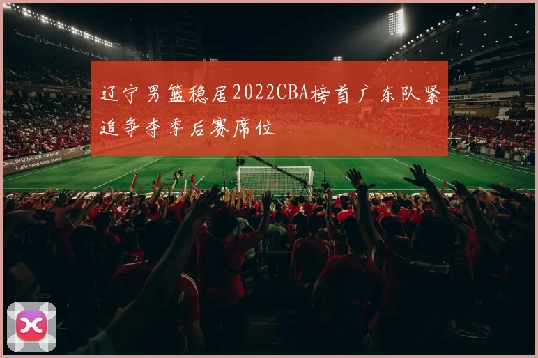 辽宁男篮稳居2022CBA榜首广东队紧追争夺季后赛席位