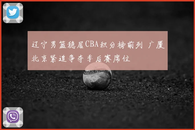 辽宁男篮稳居CBA积分榜前列 广厦北京紧追争夺季后赛席位