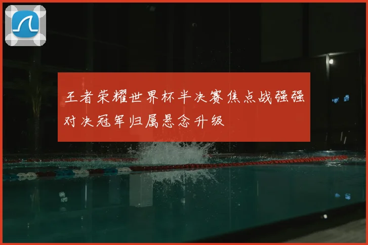 王者荣耀世界杯半决赛焦点战强强对决冠军归属悬念升级