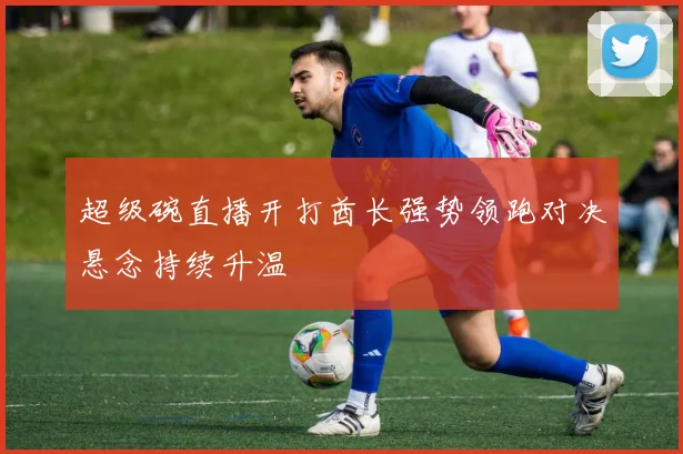 超级碗直播开打酋长强势领跑对决悬念持续升温