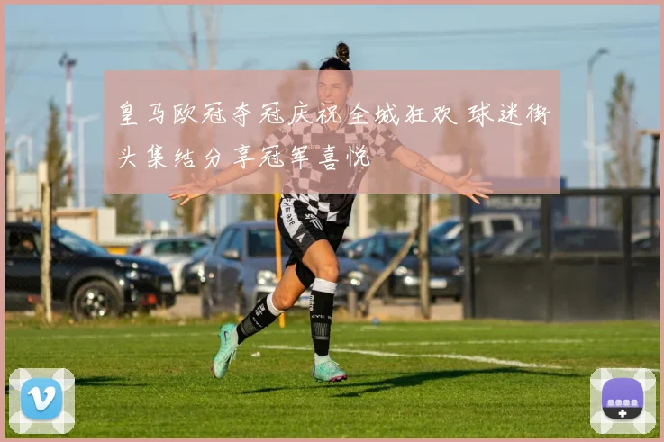 皇马欧冠夺冠庆祝全城狂欢 球迷街头集结分享冠军喜悦