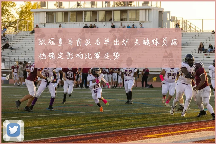 欧冠皇马首发名单出炉 关键球员搭档确定影响比赛走势