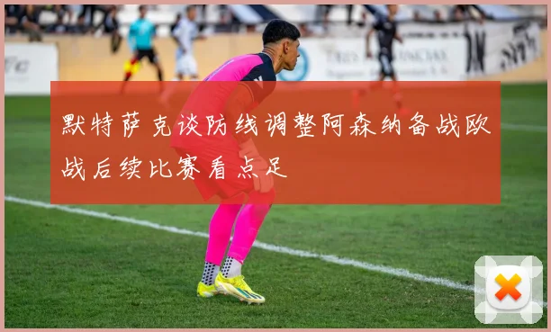 默特萨克谈防线调整阿森纳备战欧战后续比赛看点足
