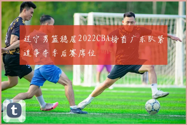 辽宁男篮稳居2022CBA榜首广东队紧追争夺季后赛席位