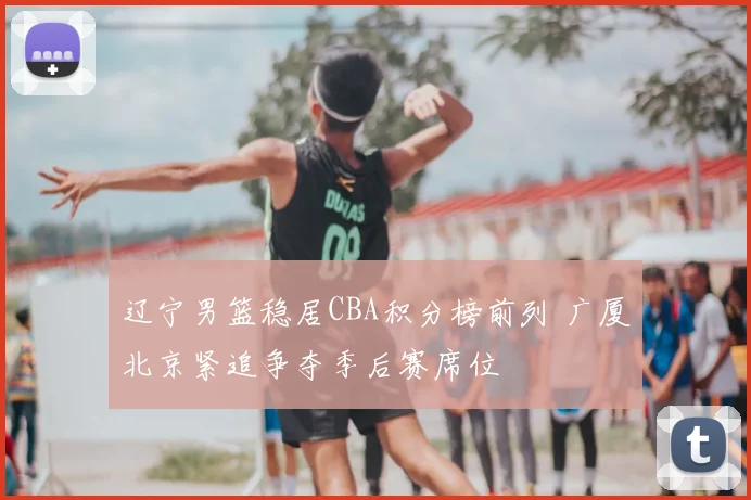 辽宁男篮稳居CBA积分榜前列 广厦北京紧追争夺季后赛席位