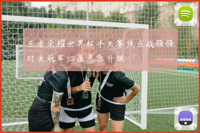 王者荣耀世界杯半决赛焦点战强强对决冠军归属悬念升级