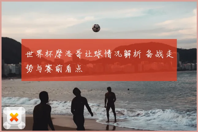 世界杯摩洛哥让球情况解析 备战走势与赛前看点