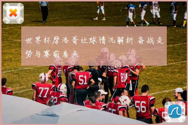 世界杯摩洛哥让球情况解析 备战走势与赛前看点