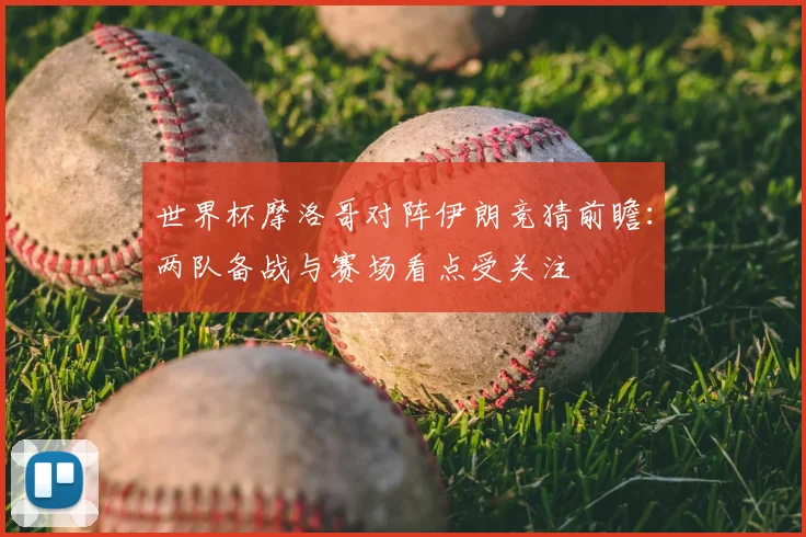 世界杯摩洛哥对阵伊朗竞猜前瞻：两队备战与赛场看点受关注