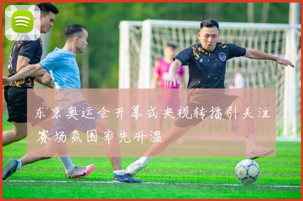 东京奥运会开幕式央视转播引关注 赛场氛围率先升温